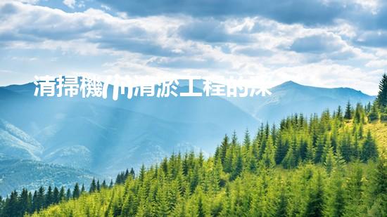 清掃機(jī)清淤工程的深度探討與實(shí)踐經(jīng)驗(yàn)分享究竟能帶來哪些驚人效果？